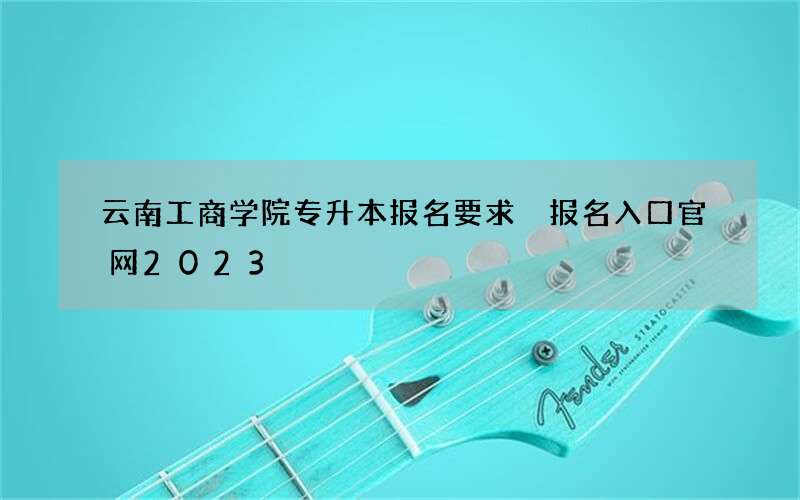 云南工商学院专升本报名要求 报名入口官网2023